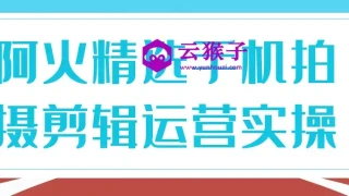 阿火精选手机拍摄剪辑运营实操 阿火精选手机拍摄剪辑运营实操